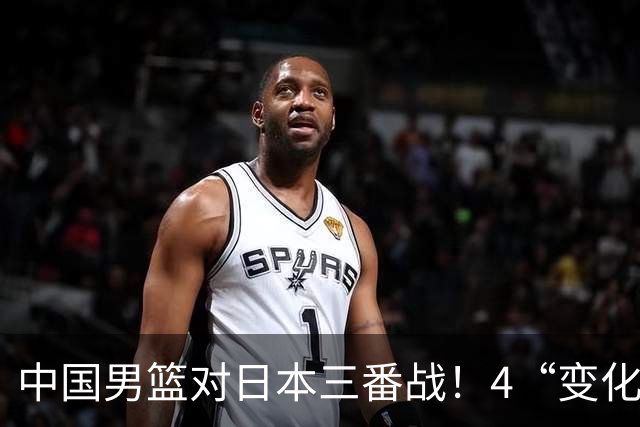 中国男篮对日本三番战！4“变化”传喜讯，郭士强率队将复仇